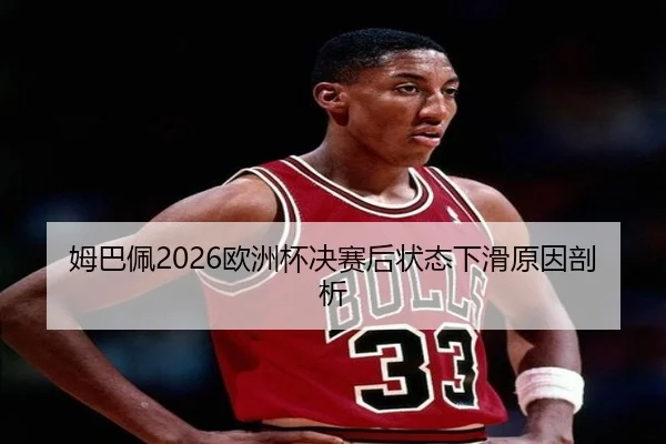 姆巴佩2026欧洲杯决赛后状态下滑原因剖析